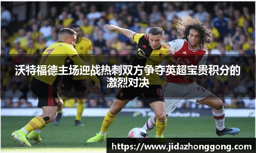 沃特福德主场迎战热刺双方争夺英超宝贵积分的激烈对决